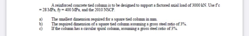 A reinforced concrete tied column is to be designed to support a factored axial load of 3000 kN. Use fe
= 28 MPa, fy= 400 MPa, and the 2010 NSCP.
a)
The smallest dimension required for a square tied column in mm.
b)
The required dimension of a square tied column assuming a gross steel ratio of 3%.
c)
If the column has a circular spiral column, assuming a gross steel ratio of 3%.
