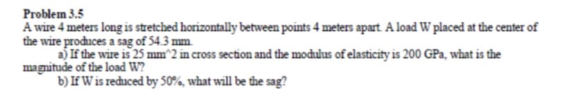 Problem 3.5
A wire 4 meters long is stretched horizontally between points 4 meters apart A load W placed at the center of
the wire produces a sag of 54.3 mm.
a) If the wire is 25 mm^2 in cross section and the modulus of elasticity is 200 GPa, what is the
magnitude of the load W?
b) If W is reduced by 50%, what will be the sag?
