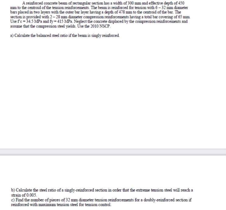A reinforced concrete beam of rectangular section has a width of 300 mm and effective depth of 450
mm to the centroid of the tension reinforcements. The beam is reinforced for tension with 6 – 32 mm diameter
bars placed in two layers with the outer bar layer having a depth of 478 mm to the centroid of the bar. The
section is provided with 2 – 28 mm diameter compression reinforcements having a total bar covering of 65 mm
Use fc = 34.5 MPa and fy = 415 MPa. Neglect the concrete displaced by the compression reinforcements and
assume that the compression steel yields. Ūse the 2010 NSCP.
a) Calculate the balanced steel ratio if the beam is singly reinforced
b) Calculate the steel ratio of a singly-reinforced section in order that the extreme tension steel will reach a
strain of 0.005.
c) Find the number of pieces of 32 mm diameter tension reinforcements for a doubly-reinforced section if
reinforced with maximum tension steel for tension control.
