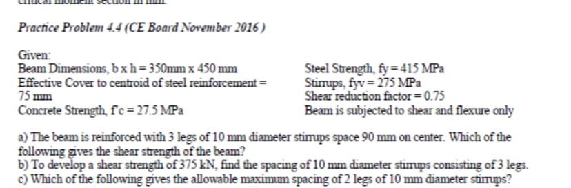 Practice Problem 4.4 (CE Board November 2016 )
Given:
Beam Dimensions, bxh=350mm x 450 mm
Effective Cover to centroid of steel reinforcement =
75 mm
Concrete Strength f'c=27.5 MPa
Steel Strength, fy=415 MPa
Stimups, fyv= 275 MPa
Shear reduction factor = 0.75
Beam is subjected to shear and flexure only
a) The beam is reinforced with 3 legs of 10 mm diameter stimups space 90 mm on center. Which of the
following gives the shear strength of the beam?
b) To develop a shear strength of 375 kN, find the spacing of 10 mm diameter stimups consisting of 3 legs.
c) Which of the following gives the allowable maximum spacing of 2 legs of 10 mm diameter stimups?
