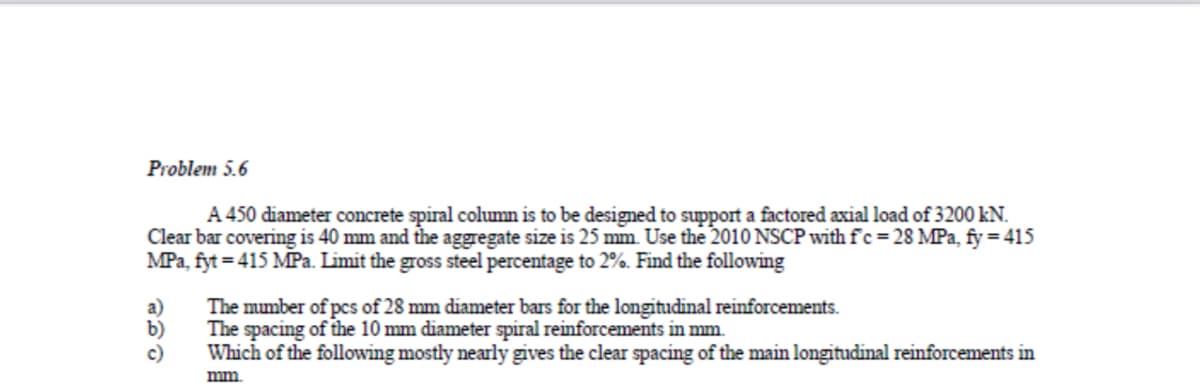 Problem 5.6
A 450 diameter concrete spiral column is to be designed to support a factored axial load of 3200 kN.
Clear bar covering is 40 mm and the aggregate size is 25 mm. Use the 2010 NSCP with fc = 28 MPa, fy = 415
MPa, fyt = 415 MPa. Limit the gross steel percentage to 2%. Find the following
a)
b)
c)
The mumber of pcs of 28 mm diameter bars for the longitudinal reinforcements.
The spacing of the 10 mm diameter spiral reinforcements in mm.
Which of the following mostly nearly gives the clear spacing of the main longitudinal reinforcements in
mm
