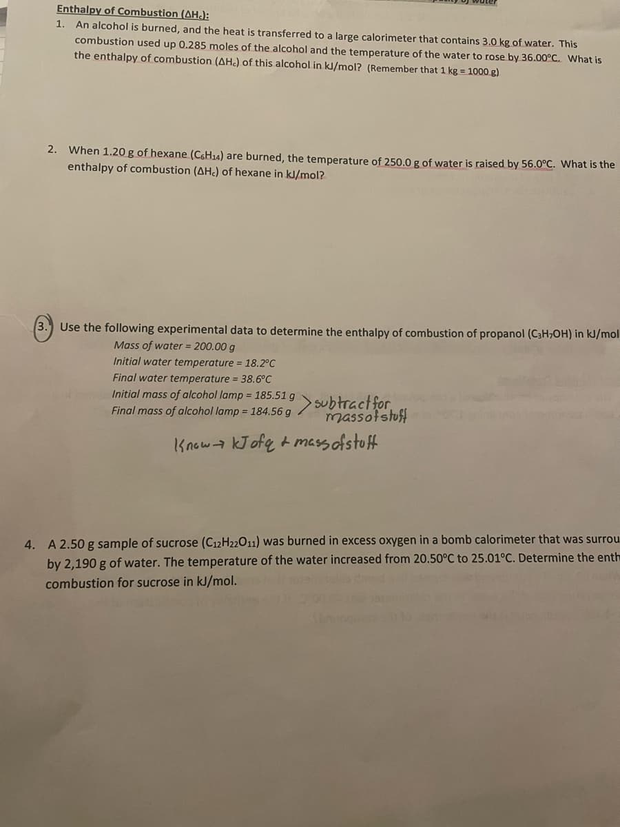 Enthalpy of Combustion (AH):
1. An alcohol is burned, and the heat is transferred to a large calorimeter that contains 3.0 kg of water. This
combustion used up 0.285 moles of the alcohol and the temperature of the water to rose by 36.00°C. What is
the enthalpy of combustion (AHC) of this alcohol in kJ/mol? (Remember that 1 kg = 1000 g)
2. When 1.20 g of hexane (C6H₁4) are burned, the temperature of 250.0 g of water is raised by 56.0°C. What is the
enthalpy of combustion (AHC) of hexane in kJ/mol?
3. Use the following experimental data to determine the enthalpy of combustion of propanol (C3H₂OH) in kJ/mol
Mass of water = 200.00 g
Initial water temperature = 18.2°C
Final water temperature = 38.6°C
Initial mass of alcohol lamp = 185.51 g
Final mass of alcohol lamp = 184.56 g
subtract for
massof stuff
Know kJofq + mass of stuff
4. A 2.50 g sample of sucrose (C12H22011) was burned in excess oxygen in a bomb calorimeter that was surrou
by 2,190 g of water. The temperature of the water increased from 20.50°C to 25.01°C. Determine the enth
combustion for sucrose in kJ/mol.