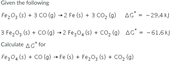 Given the following
Fe,03 (s) + 3 CO (g) →2 Fe (s) + 3 CO2 (g) AG' = - 29.4 kJ
3 Fe203 (s) + Co (g) →2 Fez04 (s) + CO, (g) AG° = -61.6 kJ
Calculate AG° for
Fez04 (s) + CO (g) → Fe (s) + Fe,03 (s) + CO2 (g)
