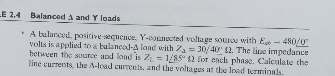 LE 2.4
Balanced A and Y loads
• A balanced, positive-sequence, Y-connected voltage source with Eab = 480/0°
volts is applied to a balanced-A load with ZA = 30/40° 2. The line impedance
between the source and load is ZL = 1/85° 2 for each phase. Calculate the
line currents, the A-load currents, and the voltages at the load terminals.
%3D
