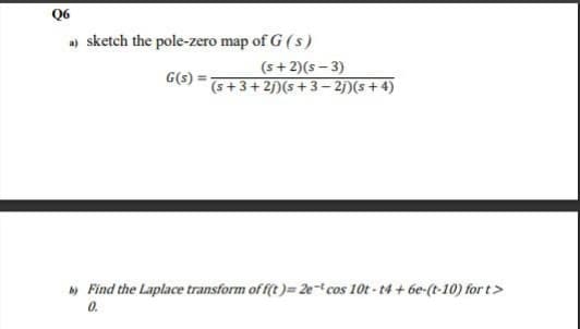 Q6
a) sketch the pole-zero map of G (s)
G(s)
(s+2)(s-3)
(s+3+2j) (s+3-2j) (s + 4)
b) Find the Laplace transform of f(t)= 2e- cos 10t-t4+6e-(t-10) for t>
0.