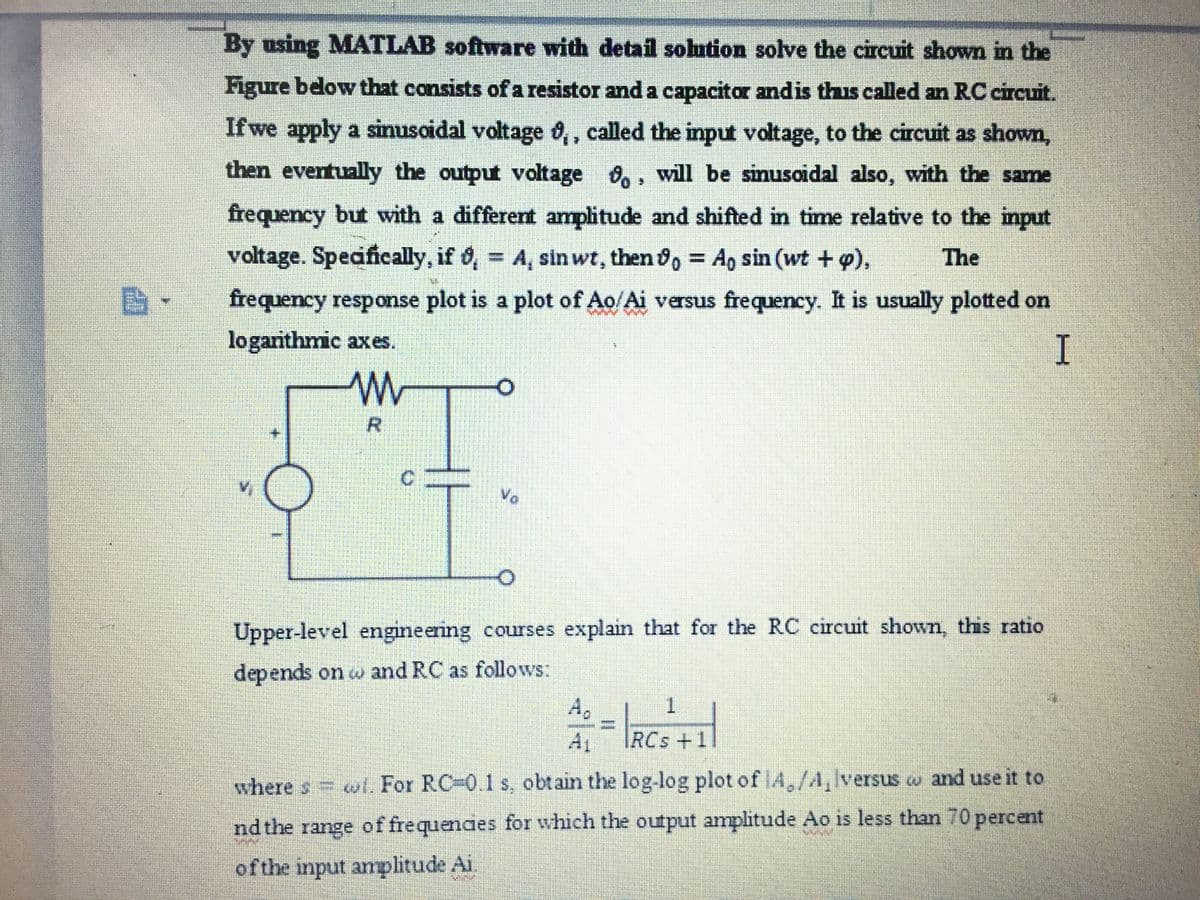 By using MATLAB software with detail solution solve the circuit shown in the
Figure below that consists of a resistor and a capacitor andis thus called an RC circuit.
If we apply a sinusoidal voltage 0,, called the input voltage, to the circuit as shown,
then eventually the output voltage ,, will be sinusoidal also, with the same
frequency but with a different amplitude and shifted in time relative to the input
voltage. Specifically, if 6, = A, sinwt, then , Ap sin (wt +p),
%3D
The
frequency response plot is a plot of Ao/Ai versus frequency. It is usually plotted on
logarithmic axes.
R.
C.
Upper-level engineering courses explain that for the RC circuit shown, this ratio
depends on w and RC as follows:
1.
%3D
RCs+1
where s wl. For RC-0.1 s, obtain the log-log plot of A,/A, lversus a and use it to
nd the range offrequendes for which the output amplitude Ao is less than 70 percent
of the input amplitude Ai
TI
