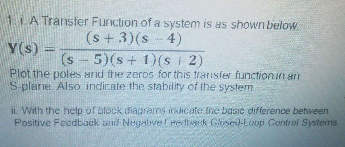 1. i. A Transfer Function of a system is as shown below.
(s+3)(s-4)
Y(s)
(s-5)(s+ 1)(s + 2)
Plot the poles and the zeros for this transfer function in an
S-plane. Also, indicate the stability of the system.
iL. With the help of block diagrams indicate the basic difference between
Positive Feedback and Negative Feedback Closed-Loop Control Systems.
