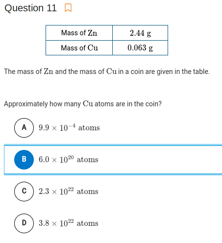 Question 11 D
Mass of Zn
2.44 g
Mass of Cu
0.063 g
The mass of Zn and the mass of Cu in a coin are given in the table.
Approximately how many Cu atoms are in the coin?
A) 9.9 x 10-4 atoms
B
6.0 x 1020 atoms
c) 2.3 x 1022 atoms
D
3.8 x 1022 atoms
