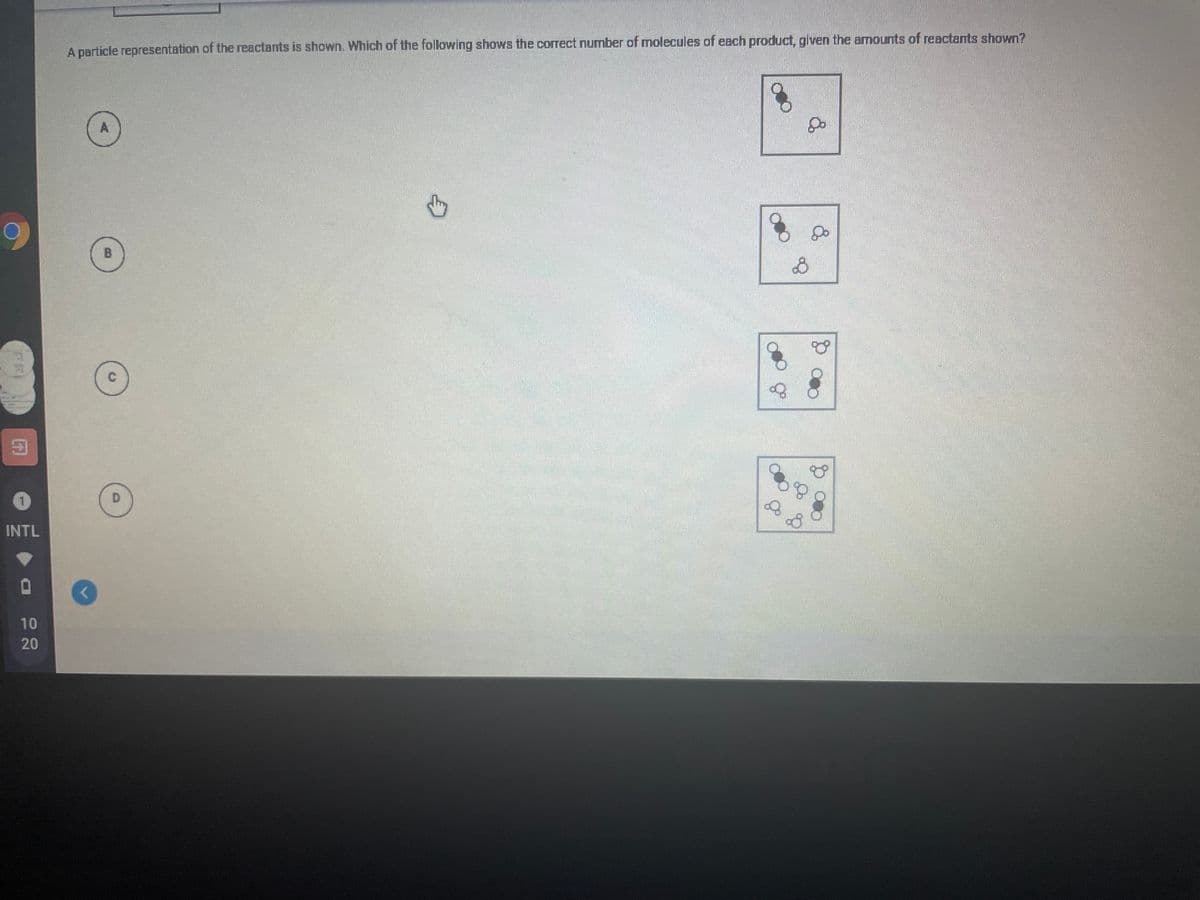 A particle representation of the reactants is shown. Which of the following shows the correct number of molecules of each product, given the amounts of reactants shown?
A
B
D
INTL
10
20
