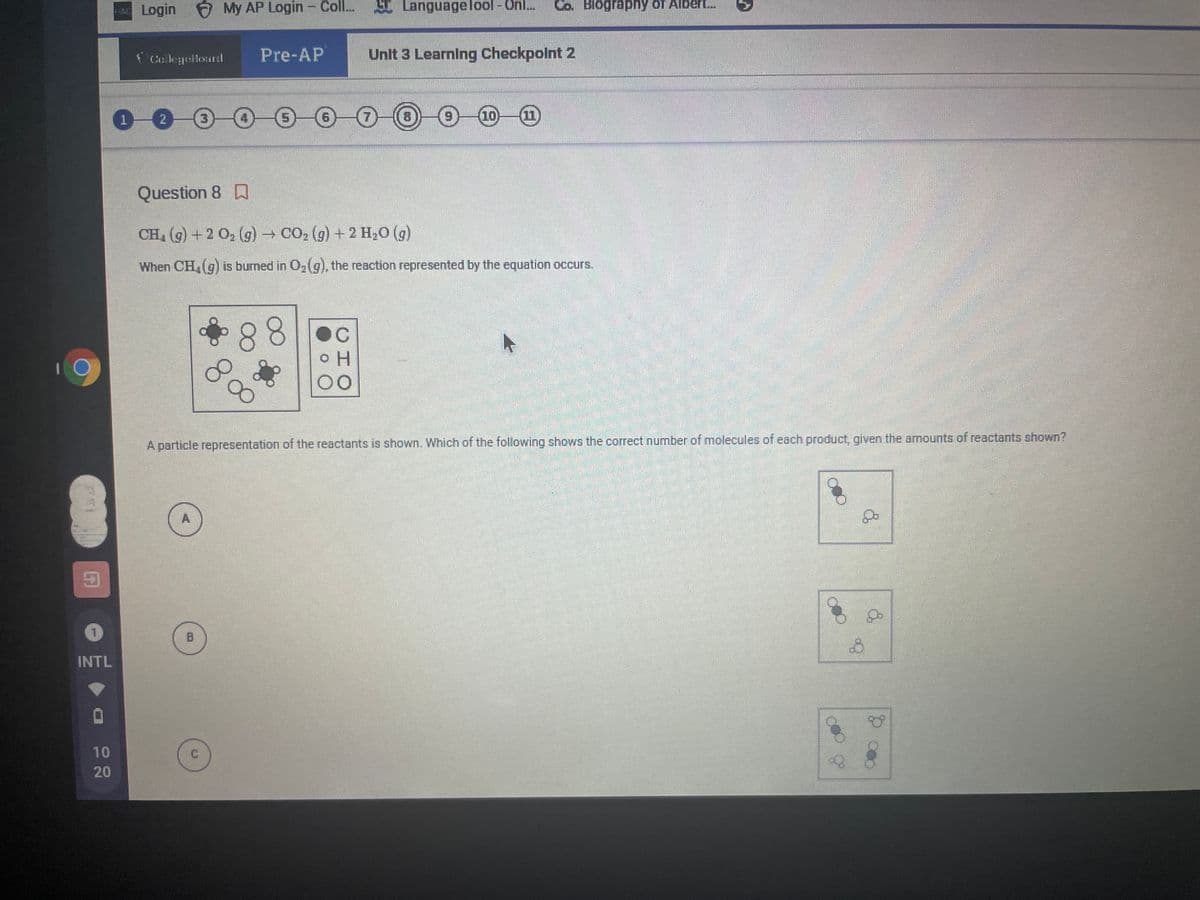 AC Login My AP Login - Coll..
E LanguageTool - Onl..
Co. Biography of Albert.
Collegellourd
Pre-AP
Unit 3 Learning Checkpolnt 2
1.
2
9-10-(11
Question 8 D
CH (g) +2 O2 (g) CO2 (g) + 2 H20 (g)
When CH (g) is buned in O2(g), the reaction represented by the equation occurs.
88
H.
00
A particle representation of the reactants is shown. Which of the following shows the correct number of molecules of each product, given the amounts of reactants shown?
A
B
INTL
10
20
