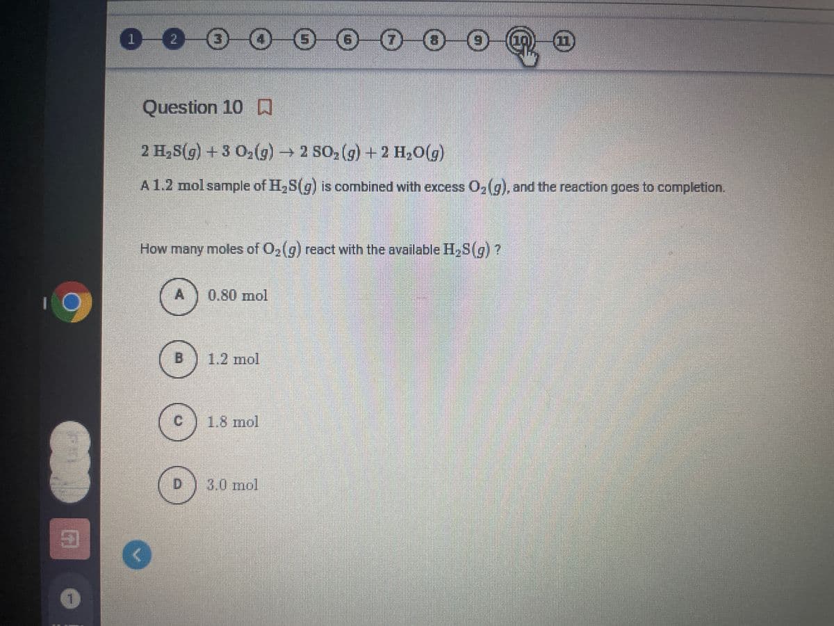 0000O O 0 0 0 O
Question 10 D
2 H,S(g) +3 02(g)→ 2 SO, (g) +2 H2O(g)
A 1.2 molsample of H,S(g) is combined with excess O,(g), and the reaction goes to completion.
How many moles of O,(g) react with the available H,S(g)?
0.80 mol
1.2 mol
1.8 mol
D.
3.0mol
