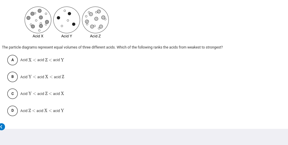 Acid X
Acid Y
Acid Z
The particle diagrams represent equal volumes of three different acids. Which of the following ranks the acids from weakest to strongest?
A
Acid X < acidZ < acid Y
в
Acid Y < acid X < acid Z
Acid Y < acid Z < acid X
D
Acid Z < acid X < acid Y
