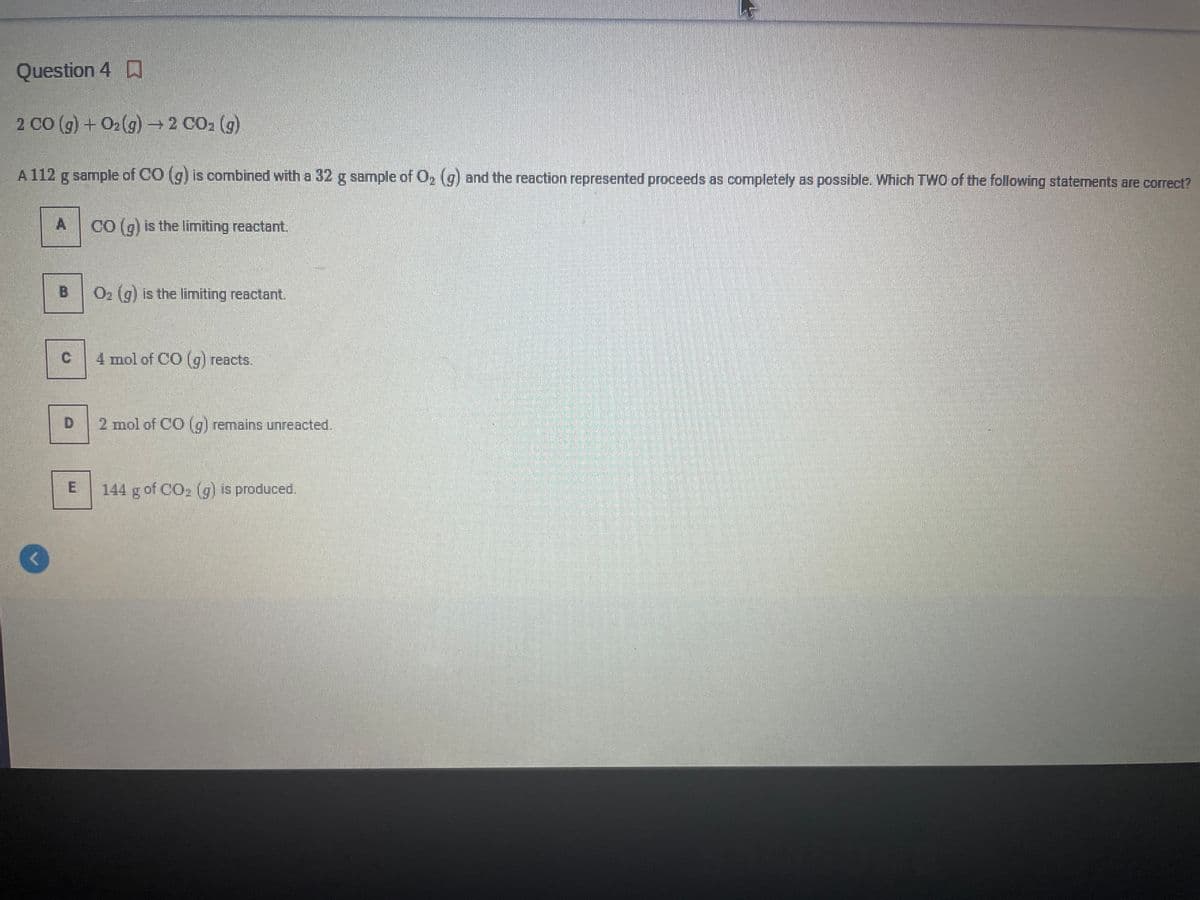 Question 4 D
2 CO (g) + O2(g) →2 CO2 (g)
A 112 g sample of CO (g) is combined with a 32 g sample of O, (g) and the reaction represented proceeds as completely as possible. Which TWO of the following statements are correct?
CO (g) is the limiting reactant.
B.
O2 (g) is the limiting reactant.
4 mol of CO (g) reacts.
D.
2 mol of CO (g) remains unreacted.
144 g of CO, (g) is produced.
