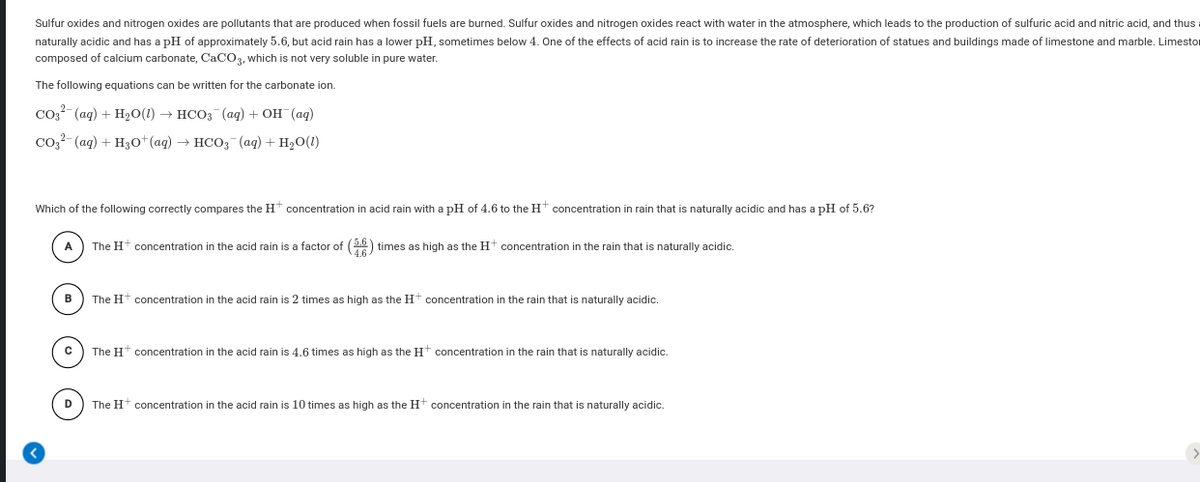 Sulfur oxides and nitrogen oxides are pollutants that are produced when fossil fuels are burned. Sulfur oxides and nitrogen oxides react with water in the atmosphere, which leads to the production of sulfuric acid and nitric acid, and thus
naturally acidic and has a pH of approximately 5.6, but acid rain has a lower pH, sometimes below 4. One of the effects of acid rain is to increase the rate of deterioration of statues and buildings made of limestone and marble. Limestor
composed of calcium carbonate, CaCO3, which is not very soluble in pure water.
The following equations can be written for the carbonate ion.
Соз (ад) + H2О() — нСОз (ад) + он (ад)
соз- (аq) + Hзot(ag) — нсоз (ag) + H20(0)
Which of the following correctly compares the H* concentration in acid rain with a pH of 4.6 to the Ht concentration in rain that is naturally acidic and has a pH of 5.6?
A
The Ht concentration in the acid rain is a factor of (2) times as high as the Ht concentration in the rain that is naturally acidic.
B
The Ht concentration in the acid rain is 2 times as high as the Ht concentration in the rain that is naturally acidic.
The Ht concentration in the acid rain is 4.6 times as high as the Ht concentration in the rain that is naturally acidic.
D) The H+ concentration in the acid rain is 10 times as high as the Ht concentration in the rain that is naturally acidic.
