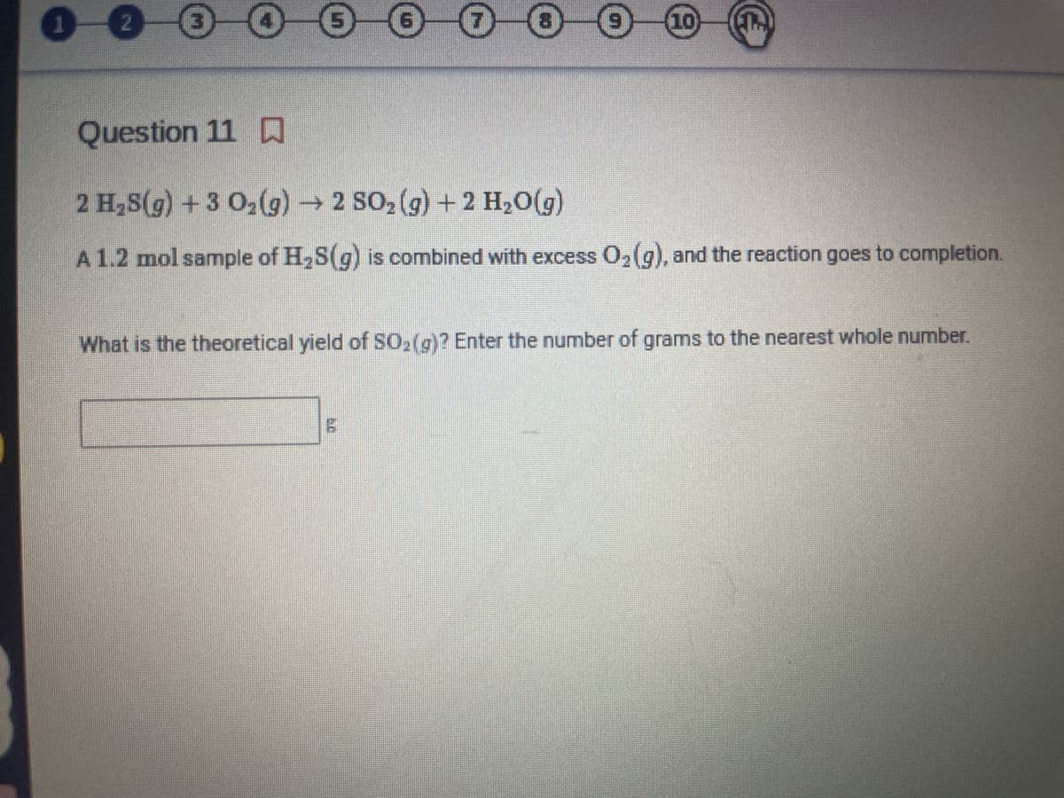 Question 11
2 H,S(g) +3 O2(g) 2 SO2 (g) + 2 H,0(g)
A1.2 mol sample of H,S(g) is combined with excess O2(g), and the reaction goes to completion.
What is the theoretical yield of SO,(g)? Enter the number of grams to the nearest whole number.
