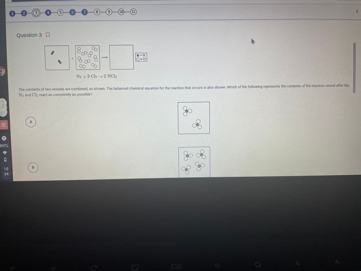 1-0
0-0-0
7-0-0-10
(3)
11
Question 3 A
=N
O=CI
N2 +3 Cl2 2 NC13
The contents of two vessels are combined, as shown. The balanced chemical equation for the reaction that occurs is also shown. Which of the following represents the contents of the reaction vessel after the
N2 and Cl2 react as completely as possible?
A
INTL
go
10
34
