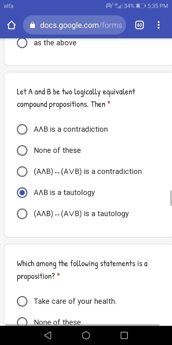 alfa
@ 4.|| 34% O 5:35 PM
docs.google.com/forms
63
as the above
Let A and B be two logically equivalent
compound propositions. Then
O AAB is a contradiction
None of these
(AAB) - (AVB) is a contradiction
AAB is a tautology
O (AAB) -- (AVB) is a tautology
Which
among
the following statements is a
proposition? *
Take care of your health.
None of these
