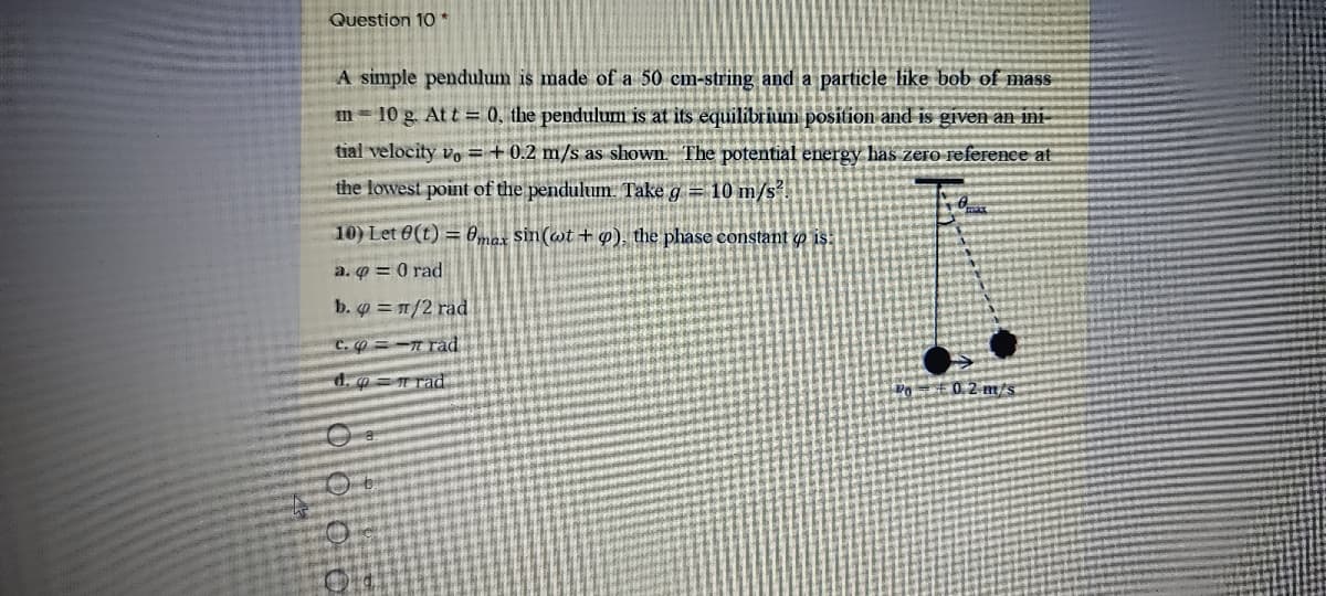 Question 10 *
A simple pendulum is made of a 50 cm-string and a particle like bob of mass
m 10 g. At t= 0, the pendulum is at its equilibrium position and is given an ini-
tial velocity vo = +0.2 m/s as shown. The potential energy has zero reference at
the lowest point of the pendulum. Take g = 10 m/s
10) Let 0(t) = Omax Sin(wt + o), the phase constant o is:
a. Q = 0 rad
b. = 1/2 rad
C. =-T rad
d. = T rad
Do =£0.2 m/s
