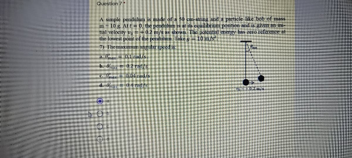 Question 7*
A simple pendulum is made of a 50 cm-string and a particle like bob of mass
m = 10 g. At t = 0, the pendulum is at its equilibrium position and is given an ini-
tial velocity v. = + 0.2 m/s as shown. The potential energy has zero reference at
the lowest point of the penduluin. Take g = 10 m/s.
7) The maximum angular speed is.
a. 0nar = 0.1 rad/s.
b. 0mat = 0.2 rad/s
C. Oa = 0.04 rad/s
d. 0 = 0,4 rad/s
0.2 m/s
