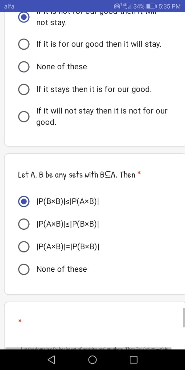 alfa
| 34% D 5:35 PM
not stay.
O If it is for our good then it will stay.
None of these
O If it stays then it is for our good.
If it will not stay then it is not for our
good.
Let A, B be any sets with BCA. Then *
|P(B×B)l<|P(A×B)|
O IP(AxB)|s|P(B×B)|
O IP(A×B)|=|P(B×B)|
O None of these
Let the demain o
