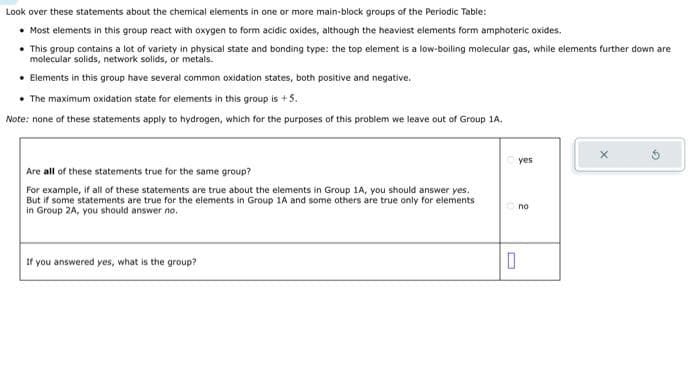 Look over these statements about the chemical elements in one or more main-block groups of the Periodic Table:
• Most elements in this group react with oxygen to form acidic oxides, although the heaviest elements form amphoteric oxides.
• This group contains a lot of variety in physical state and bonding type: the top element is a low-boiling molecular gas, while elements further down are
molecular solids, network solids, or metals.
• Elements in this group have several common oxidation states, both positive and negative.
• The maximum oxidation state for elements in this group is + 5.
Note: none of these statements apply to hydrogen, which for the purposes of this problem we leave out of Group 1A.
Are all of these statements true for the same group?
For example, if all of these statements are true about the elements in Group 1A, you should answer yes.
But if some statements are true for the elements in Group 1A and some others are true only for elements
in Group 2A, you should answer no.
If you answered yes, what is the group?
yes
no
0
X