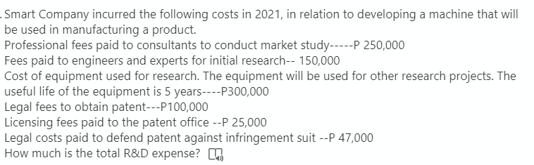 Smart Company incurred the following costs in 2021, in relation to developing a machine that will
be used in manufacturing a product.
Professional fees paid to consultants to conduct market study-----P 250,000
Fees paid to engineers and experts for initial research-- 150,000
Cost of equipment used for research. The equipment will be used for other research projects. The
useful life of the equipment is 5 years----P300,000
Legal fees to obtain patent---P100,000
Licensing fees paid to the patent office --P 25,000
Legal costs paid to defend patent against infringement suit --P 47,000
How much is the total R&D expense?