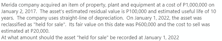 Merida company acquired an item of property, plant and equipment at a cost of P1,000,000 on
January 2, 2017. The asset's estimated residual value is P100,000 and estimated useful life of 10
years. The company uses straight-line of depreciation. On January 1, 2022, the asset was
reclassified as "held for sale". Its fair value on this date was P600,000 and the cost to sell was
estimated at P20,000.
At what amount should the asset "held for sale" be recorded at January 1, 2022