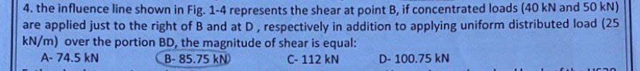 4. the influence line shown in Fig. 1-4 represents the shear at point B, if concentrated loads (40 kN and 50 kN)
are applied just to the right of B and at D, respectively in addition to applying uniform distributed load (25
kN/m) over the portion BD, the magnitude of shear is equal:
A-74.5 KN
B-85.75 kN)
C-112 kN
D-100.75 KN
fah 1630
