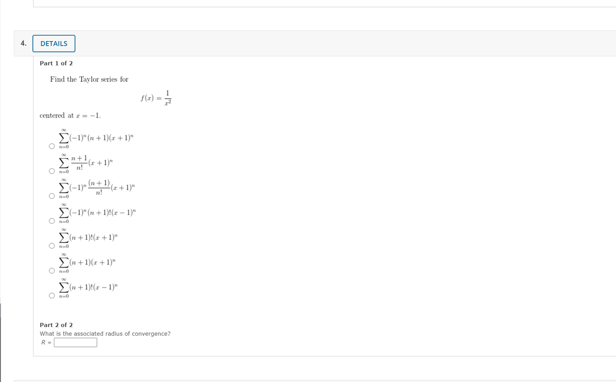 4.
DETAILS
Part 1 of 2
Find the Taylor series for
1
f(x) :
centered at x = -1.
E(-1)" (n +1)(r +1)"
n+1
(r +1)"
n!
n=0
(n +1)
E(-1)"
n!
(x+1)"
E(-1)" (n + 1)!(x – 1)"
>(n +1)!(x + 1)"
>(n + 1)(x + 1)"
Σ
(n +1)!(x – 1)"
Part 2 of 2
What is the associated radius of convergence?
R =
