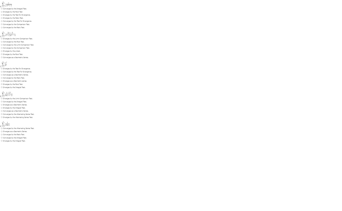 O Converges by the Integral Test.
O Diverges by the Root Test
O Diverges by the Test for Divergence.
O Diverges by the Ratio Test.
O Converges by the Test for Divergence.
O Converges by the Comparison Test.
O Converges by the Ratio Test.
E 2n +3
L+ 2n? - 4
O Diverges by the Limit Comparison Test.
O Converges by the Root Test.
O Converges by the Limit Comparison Test.
O Converges by the Comparison Test.
O Diverges by the p-test.
O Diverges by the Root Test.
O Converges as a Geometric Series.
O Diverges by the Test for Divergence.
O Converges by the Test for Divergence.
O Converges as a Geometric Series.
O Converges by the Ratio Test.
O Diverges as a Geometric series.
O Diverges by the Root Test.
O Diverges by the Integral Test.
-) In(n + 1)
O Diverges by the Limit Comparison Test.
O Converges by the Integral Test.
O Diverges as a Geometric Series.
O Diverges by the Integral Test.
O Converges as a Geometric Series.
O Converges by the Alternating Series Test.
O Diverges by the Alternating Series Test.
=)
O Converges by the Alternating Series Test.
O Diverges as a Geometric Series.
O Converges by the Ratio Test.
O Converges by the Integral Test.
O Diverges by the Integral Test.
