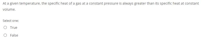 At a given temperature, the specific heat of a gas at a constant pressure is always greater than its specific heat at constant
volume.
Select one:
O True
O False
