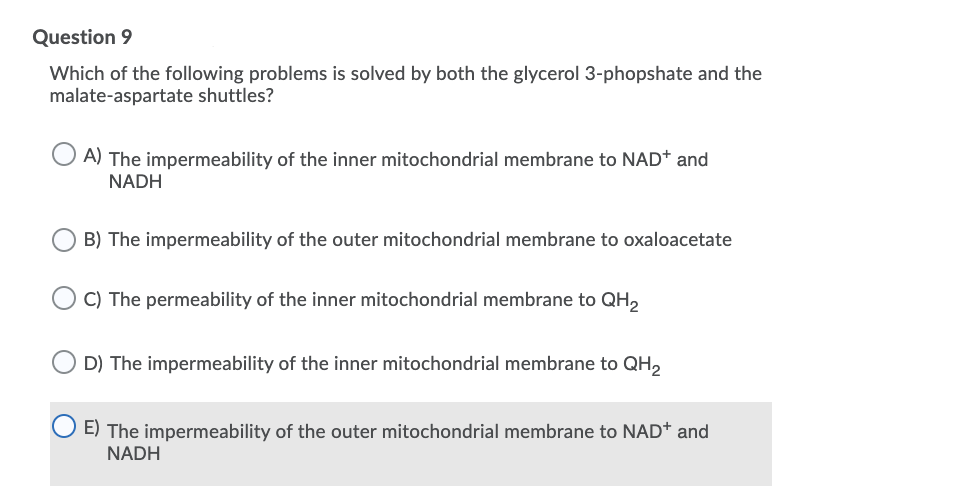 Question 9
Which of the following problems is solved by both the glycerol 3-phopshate and the
malate-aspartate shuttles?
A) The impermeability of the inner mitochondrial membrane to NAD* and
NADH
B) The impermeability of the outer mitochondrial membrane to oxaloacetate
C) The permeability of the inner mitochondrial membrane to QH,
D) The impermeability of the inner mitochondrial membrane to QH,
E) The impermeability of the outer mitochondrial membrane to NAD+ and
NADH
