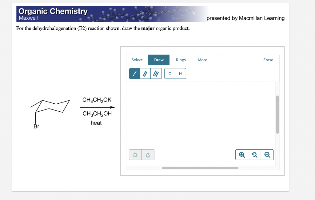 Organic Chemistry
Мaxwell
presented by Macmillan Learning
For the dehydrohalogenation (E2) reaction shown, draw the major organic product.
Select
Draw
Rings
More
Erase
H
CH;CH2OK
CH3CH2OH
heat
Br
