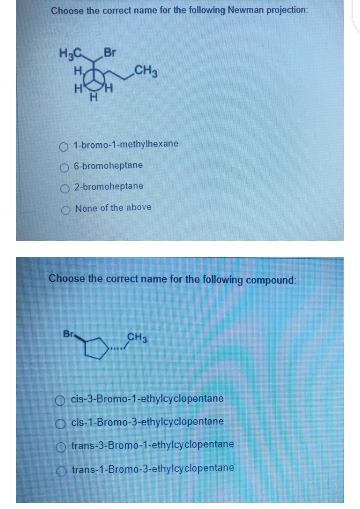 Choose the correct name for the following Newman projection:
H3C Br
H.
CH3
H.
1-bromo-1-methylhexane
6-bromoheptane
O 2-bromoheptane
O None of the above
Choose the correct name for the following compound:
CH3
O cis-3-Bromo-1-ethylcyclopentane
cis-1-Bromo-3-ethylcyclopentane
O trans-3-Bromo-1-ethylcyclopentane
O trans-1-Bromo-3-ethylcyclopentane
