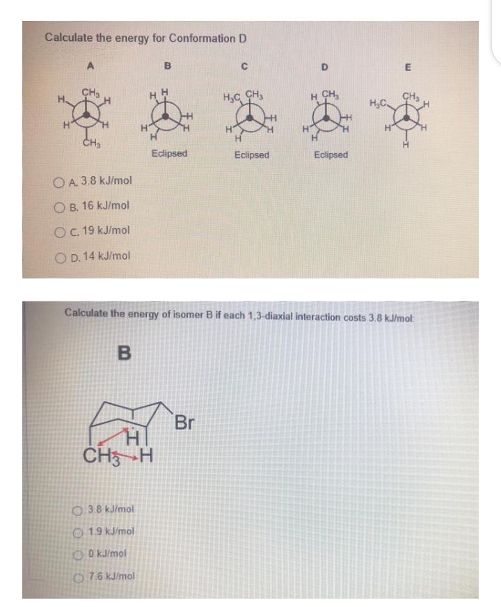 Calculate the energy for Conformation D
A
E
CH3
HC CH,
H CH,
CH3
H3C.
H
H
CH3
Eclipsed
Eclipsed
Eclipsed
O A. 3.8 kJ/mol
O B. 16 kJ/mol
OC. 19 kJ/mol
O D. 14 kJ/mol
Calculate the energy of isomer B if each 1,3-diaxial interaction costs 3.8 kJ/mol
Br
CH3 -H
O 3.8 kJ/mol
O 1.9 kJ/mol
O O KJ/mol
O7.6 kJ/mol
B
