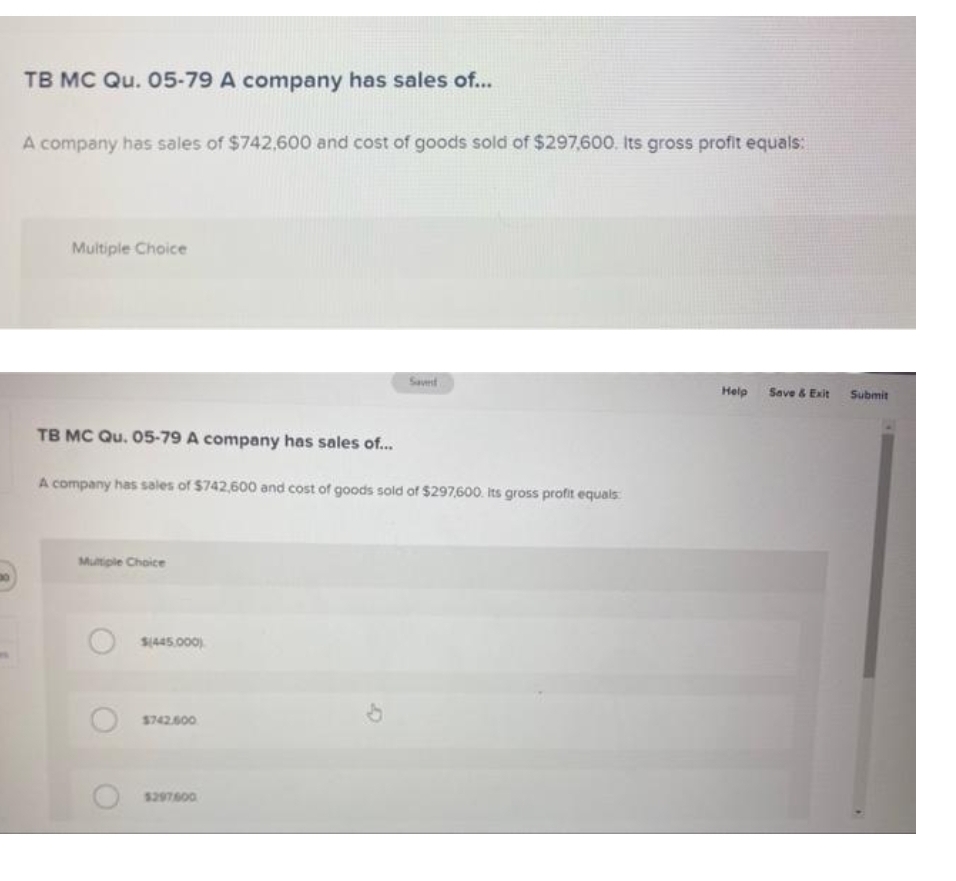 TB MC Qu. O5-79 A company has sales of...
A company has sales of $742,600 and cost of goods sold of $297,600. Its gross profit equals:
Multiple Choice
Savert
Help Save & Exit Submit
TB MC Qu. 05-79 A company has sales of..
A company has sales of $742,600 and cost of goods sold of $297,600. Its gross profit equals
Multiple Choice
$445.000).
$742600
$297600
