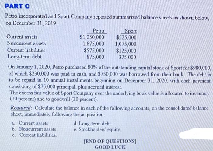 PART C
Petro Incorporated and Sport Company reported summarized balance sheets as shown below,
on December 31, 2019.
Petro
$1,050,000
1,675,000
$575,000
875,000
Sport
$525,000
1,075,000
$125,000
375 000
Current assets
Noncurrent assets
Current liabilities
Long-term debt
On January 1, 2020, Petro purchased 80% of the outstanding capital stock of Sport for $980,000,
of which $230,000 was paid in cash, and $750,000 was borrowed from their bank. The debt is
to be repaid in 10 annual installments beginning on December 31, 2020, with each payment
consisting of $75,000 principal, plus accrued interest.
The excess fair value of Sport Company over the underlying book value is allocated to inventory
(70 percent) and to goodwill (30 percent).
Required: Calculate the balance in each of the following accounts, on the consolidated balance
sheet, immediately following the acquisition.
a. Current assets
b. Noncurrent assets
c. Current liabilities.
d. Long-term debt
e. Stockholders' equity.
[END OF QUESTIONS]
GOOD LUCK
