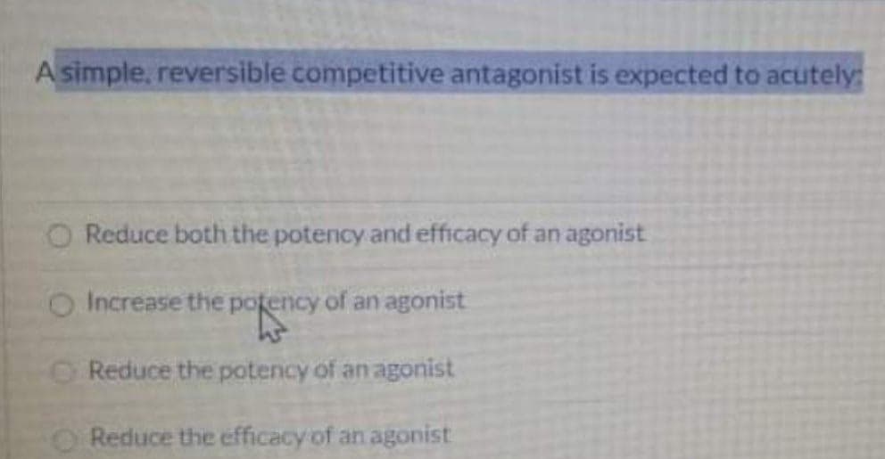 A simple, reversible competitive antagonist is expected to acutely:
Reduce both the potency and efficacy of an agonist
O Increase the potency of an agonist
O Reduce the potency of an agonist
Reduce the efficacy of an agonist
