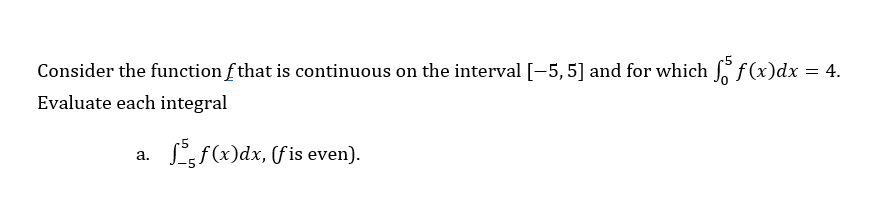 Consider the function f that is continuous on the interval [-5, 5] and for which 5 f(x)dx = 4.
Evaluate each integral
a.
f(x)dx, (fis even).