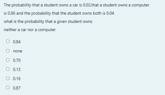 The probability that a student owns a car is 0.02,that a student owns a computer
is 0.86 and the probability that the student owns both is 0.04
what is the probability that a given student owns
neither a car nor a computer
O 0.84
none
O 0.70
O 0.13
O 0.16
O 0.87
