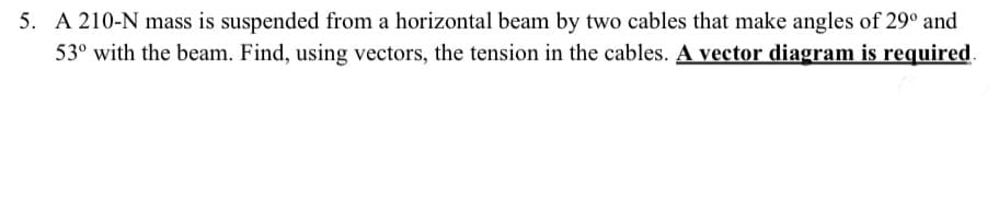 5. A 210-N mass is suspended from a horizontal beam by two cables that make angles of 29° and
53° with the beam. Find, using vectors, the tension in the cables. A vector diagram is required.