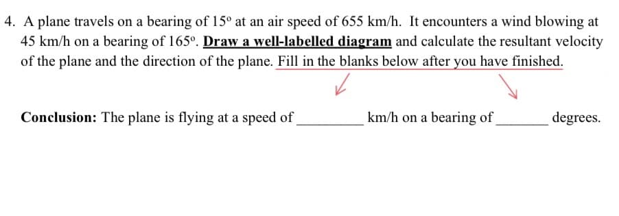 4. A plane travels on a bearing of 15° at an air speed of 655 km/h. It encounters a wind blowing at
45 km/h on a bearing of 165°. Draw a well-labelled diagram and calculate the resultant velocity
of the plane and the direction of the plane. Fill in the blanks below after you have finished.
Conclusion: The plane is flying at a speed of
km/h on a bearing of
degrees.