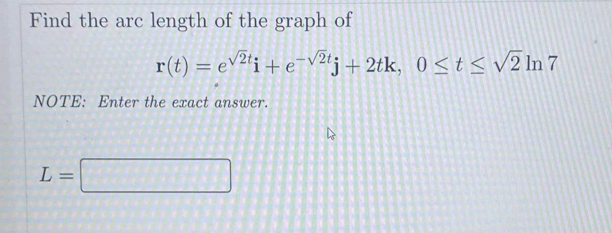 Find the arc length of the graph of
NOTE: Enter the exact answer.
L =
r(t) = √²ti + e-√2tj + 2tk, 0≤t≤ √2 In 7
2