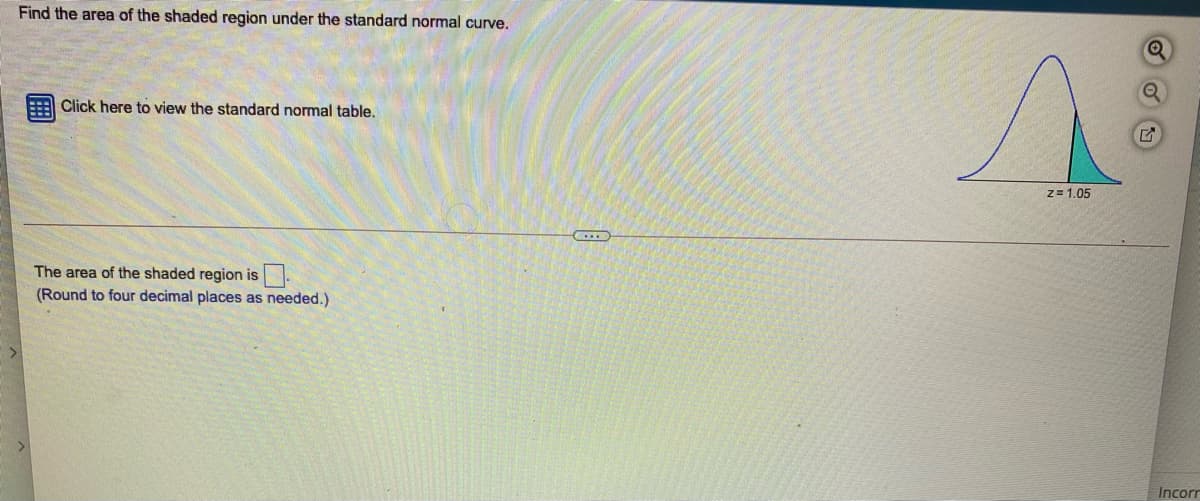 Find the area of the shaded region under the standard normal curve.
Click here to view the standard normal table.
z= 1.05
The area of the shaded region is.
(Round to four decimal places as needed.)
Incorr
