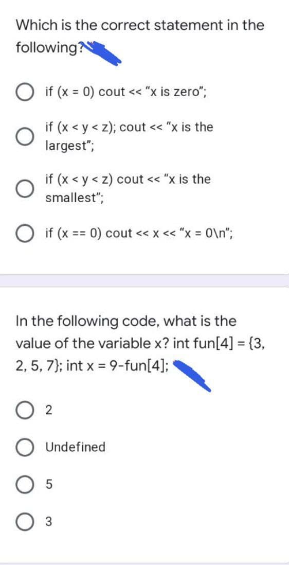 Which is the correct statement in the
following?
O if (x = 0) cout << "x is zero";
%3D
if (x < y < z); cout << "x is the
largest";
if (x < y < z) cout << "x is the
smallest";
O if (x == 0) cout << x << "x = 0\n";
In the following code, what is the
value of the variable x? int fun[4] = {3,
2, 5, 7); int x = 9-fun[4];
2
Undefined
