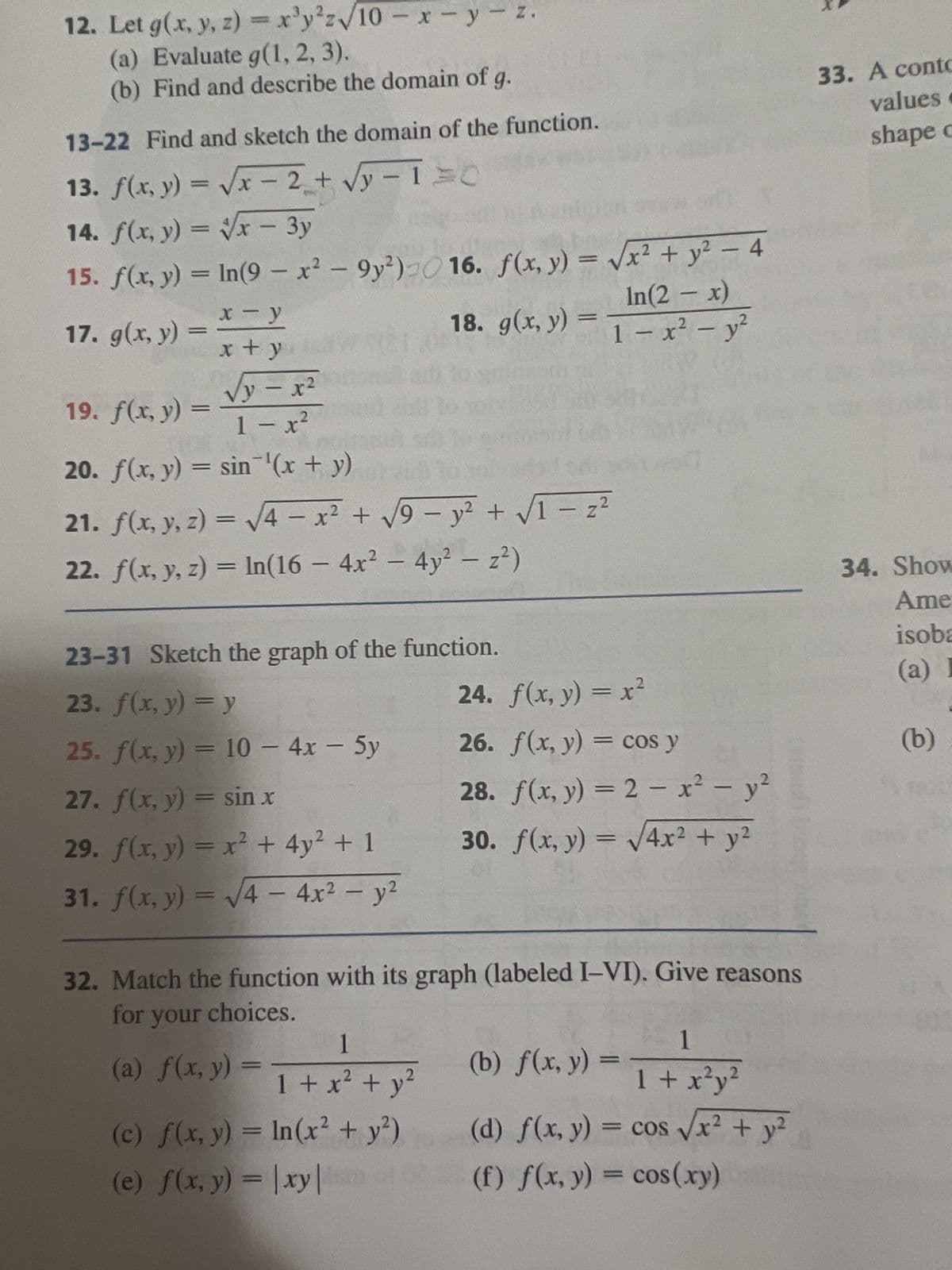 12. Let g(x, y, z)= x³y²z√10-x-y-z.
(a) Evaluate g(1, 2, 3).
(b) Find and describe the domain of g.
13-22 Find and sketch the domain of the function.
13. f(x, y) = √√x - 2 + √y-1=0
14. f(x, y) = √√x - 3y
15. f(x, y) = ln(9-x² - 9y²) 16. f(x, y) = √√x² + y² - 4
In(2-x)
-
18. g(x, y) = 1 − x² − y²
x-y
x + y
√y=x²
1-x²
20. f(x, y) = sin¯¹'(x + y)
21. f(x, y, z)=√√4 = x² + √√9 - y² + √1 − z ²
-
22. f(x, y, z) = ln(16- 4x² - 4y² - z²)
17. g(x, y)
=
19. f(x, y) =
=
23-31 Sketch the graph of the function.
23. f(x, y) = y
25. f(x, y) = 10 - 4x - 5y
27. f(x, y) = sin x
29. f(x, y) = x² + 4y² + 1
31. f(x, y) = √√√4 - 4x² - y²
24.
f(x, y) = x²
26. f(x, y) = cos y
28. f(x, y) = 2 - x² - y²
30. f(x, y) = √4x² + y²
32. Match the function with its graph (labeled I-VI). Give reasons
for your choices.
1
(a) f(x, y) = ₁ + x² + y²
(c) f(x, y) = ln(x² + y²)
(e) f(x, y) = |xy|
-1
(b) f(x, y) =
1 + x²y²
(d) f(x, y) = cos √√x² + y²
(f) f(x, y) = cos(xy)
33. A conto
values
shape c
34. Show
Ame
isoba
(a) I
(b)