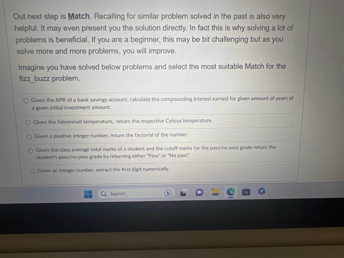 Out next step is Match. Recalling for similar problem solved in the past is also very
helpful. It may even present you the solution directly. In fact this is why solving a lot of
problems is beneficial. If you are a beginner, this may be bit challenging but as you
solve more and more problems, you will improve.
Imagine you have solved below problems and select the most suitable Match for the
fizz buzz problem.
O Given the APR of a bank savings account, calculate the compounding interest earned for given amount of years of
a given initial investment amount.
O Given the Fahrenheit temperature, return the respective Celsius temperature.
O Given a positive integer number, return the factorial of the number.
O Given the class average total marks of a student and the cutoff marks for the pass/no pass grade return the
student's pass/no pass grade by returning either "Pass" or "No pass".
O Given an integer number, extract the first digit numerically.
Search
b