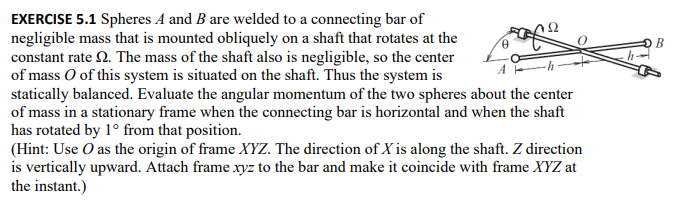 EXERCISE 5.1 Spheres A and B are welded to a connecting bar of
negligible mass that is mounted obliquely on a shaft that rotates at the
constant rate . The mass of the shaft also is negligible, so the center
of mass O of this system is situated on the shaft. Thus the system is
statically balanced. Evaluate the angular momentum of the two spheres about the center
of mass in a stationary frame when the connecting bar is horizontal and when the shaft
has rotated by 1° from that position.
(Hint: Use O as the origin of frame XYZ. The direction of X is along the shaft. Z direction
is vertically upward. Attach frame xyz to the bar and make it coincide with frame XYZ at
the instant.)