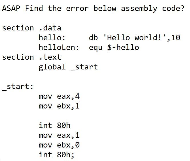 ASAP Find the error below assembly code?
section .data
hello:
db 'Hello world!',1
hellolen:
equ $-hello
section .text
global _start
_start:
mov eax,4
mov ebx,1
int 80h
mov eax,1
mov ebx,0
int 80h;
