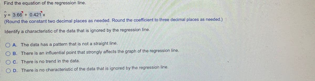 Find the equation of the regression line.
V-3.66 + 0.421 x
(Round the constant two decimal places as needed. Round the coefficient to three decimal places as needed.)
Identify a characteristic of the data that is ignored by the regression line.
O A. The data has a pattern that is not a straight line.
O B. There is an influential point that strongly affects the graph of the regression line.
O C. There is no trend in the data.
O D. There is no characteristic of the data that is ignored by the regression line.
